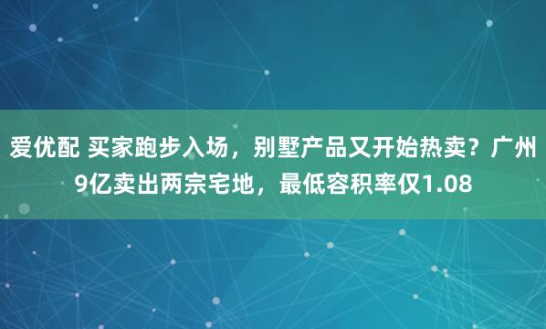 爱优配 买家跑步入场，别墅产品又开始热卖？广州9亿卖出两宗宅地，最低容积率仅1.08