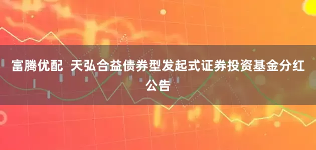 富腾优配  天弘合益债券型发起式证券投资基金分红公告