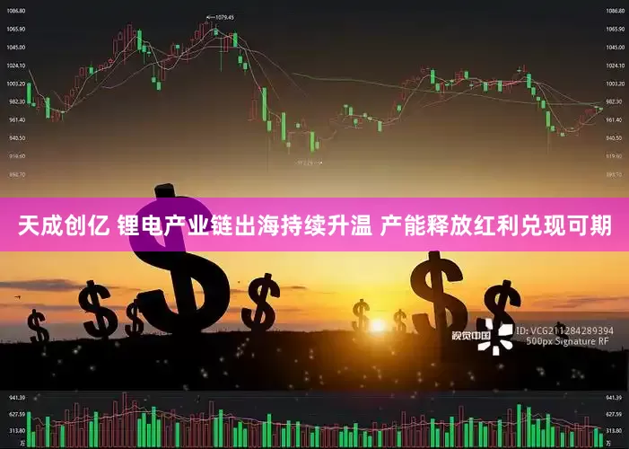 天成创亿 锂电产业链出海持续升温 产能释放红利兑现可期