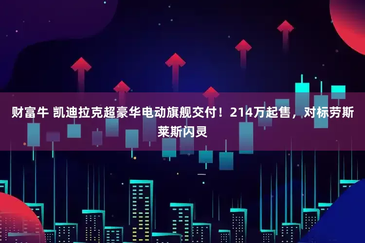 财富牛 凯迪拉克超豪华电动旗舰交付！214万起售，对标劳斯莱斯闪灵