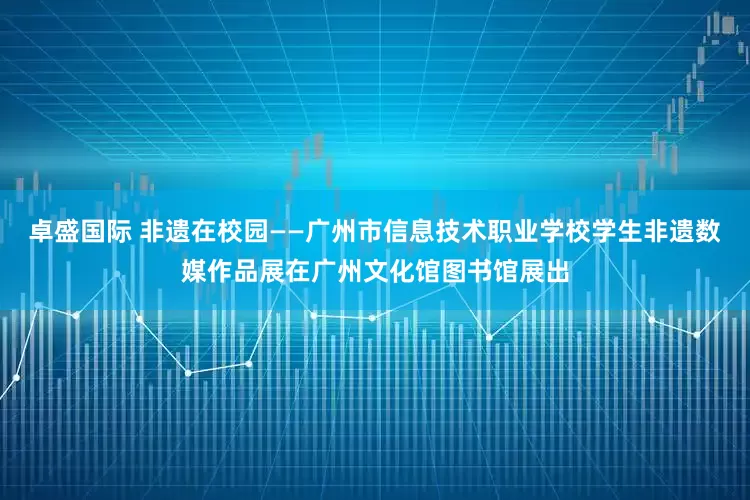 卓盛国际 非遗在校园——广州市信息技术职业学校学生非遗数媒作品展在广州文化馆图书馆展出
