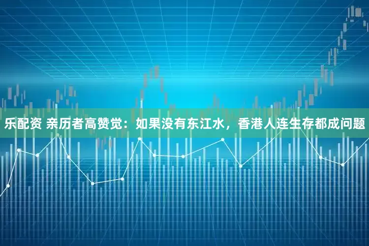 乐配资 亲历者高赞觉：如果没有东江水，香港人连生存都成问题
