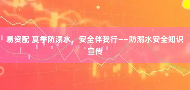 易资配 夏季防溺水，安全伴我行——防溺水安全知识宣传