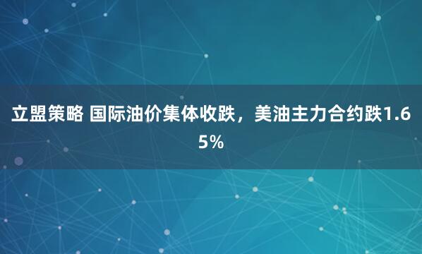 立盟策略 国际油价集体收跌，美油主力合约跌1.65%