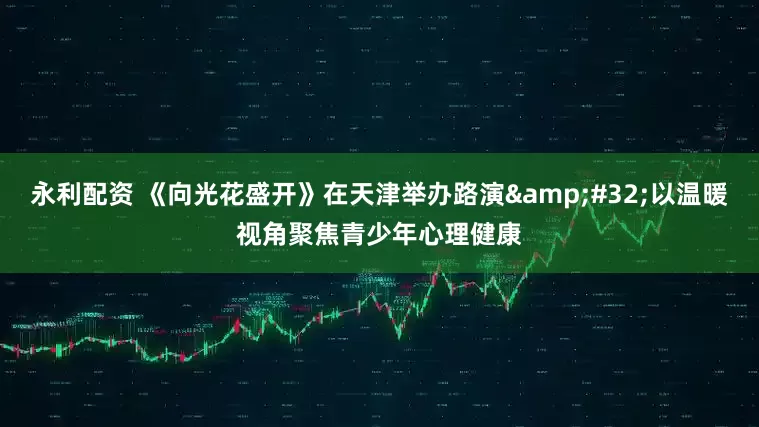 永利配资 《向光花盛开》在天津举办路演 以温暖视角聚焦青少年心理健康