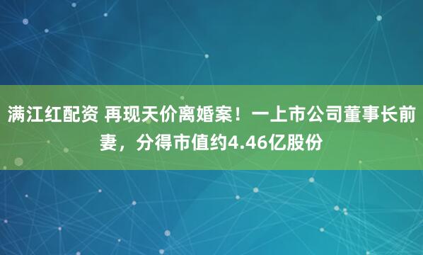 满江红配资 再现天价离婚案！一上市公司董事长前妻，分得市值约4.46亿股份