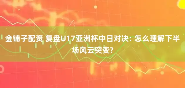 金铺子配资 复盘U17亚洲杯中日对决: 怎么理解下半场风云突变?